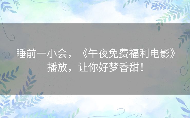 睡前一小会,《午夜免费福利电影》播放,让你好梦香甜! 睡前一小会,《午夜免费福利电影》播放,让你好梦香甜!