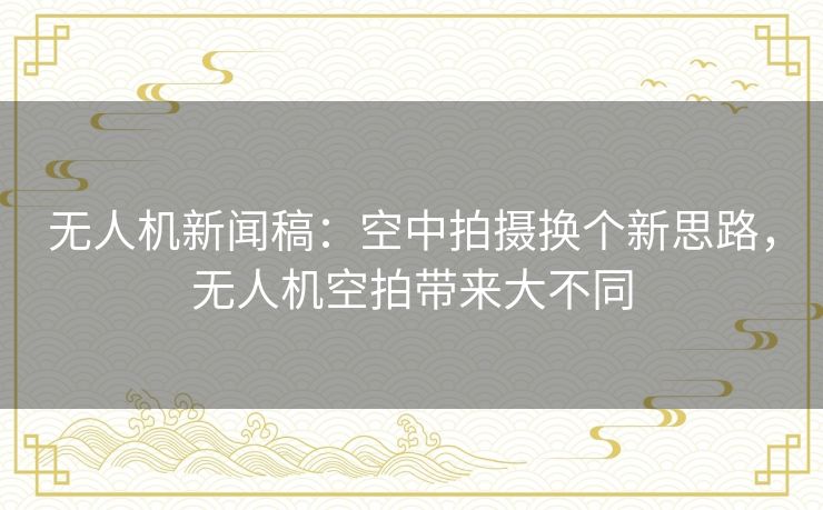 无人机新闻稿:空中拍摄换个新思路,无人机空拍带来大不同 无人机新闻稿:空中拍摄换个新思路,无人机空拍带来大不同