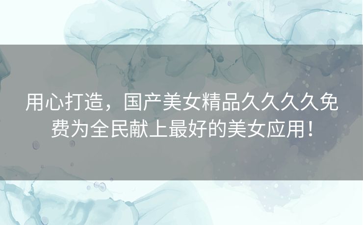 用心打造，国产美女精品久久久久免费为全民献上最好的美女应用！