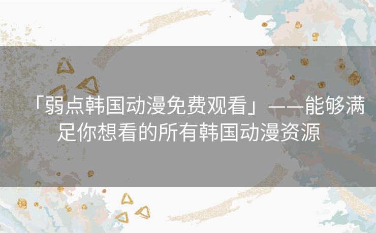 「弱点韩国动漫免费观看」——能够满足你想看的所有韩国动漫资源