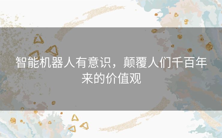 智能机器人有意识,颠覆人们千百年来的价值观 智能机器人有意识,颠覆人们千百年来的价值观