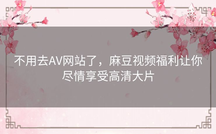 不用去AV网站了，麻豆视频福利让你尽情享受高清大片