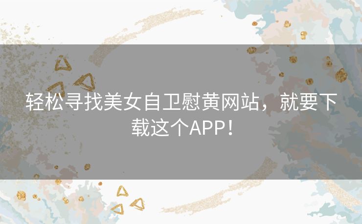 轻松寻找美女自卫慰黄网站，就要下载这个APP！