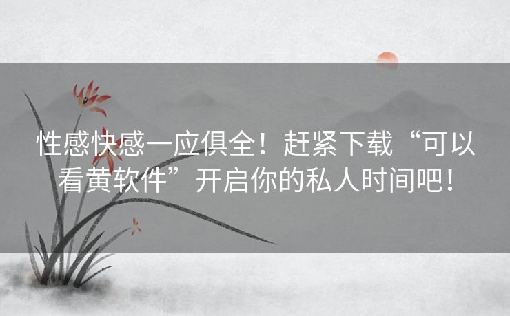 性感快感一应俱全！赶紧下载“可以看黄软件”开启你的私人时间吧！