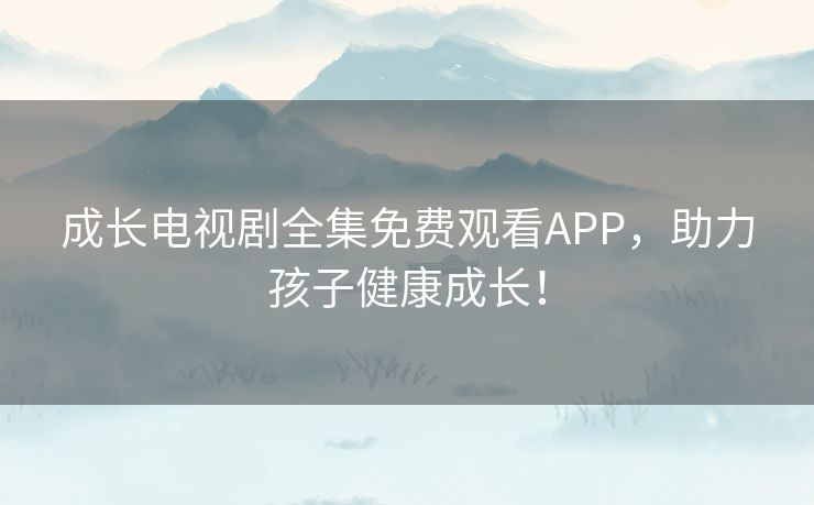 成长电视剧全集免费观看APP，助力孩子健康成长！