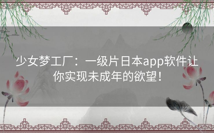 少女梦工厂：一级片日本app软件让你实现未成年的欲望！