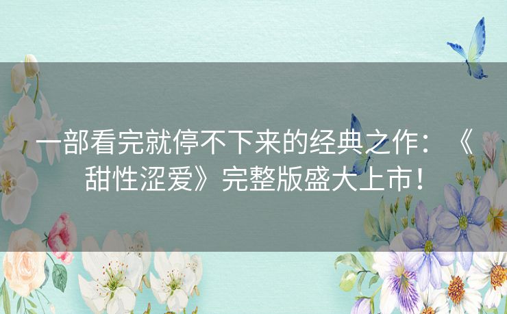 一部看完就停不下来的经典之作：《甜性涩爱》完整版盛大上市！