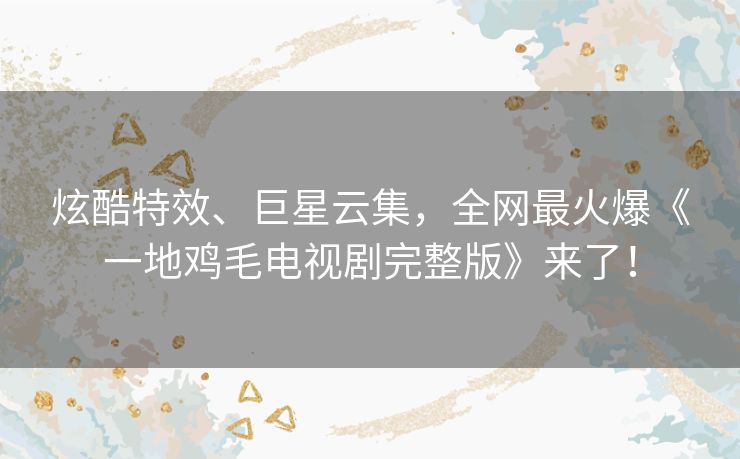 炫酷特效、巨星云集，全网最火爆《一地鸡毛电视剧完整版》来了！