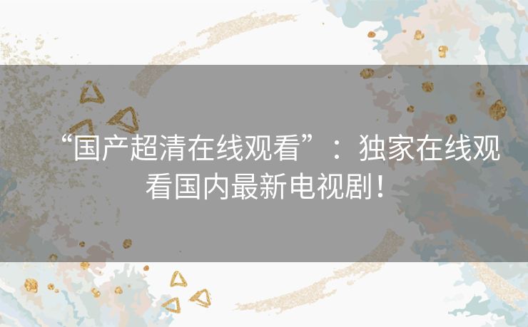 “国产超清在线观看”：独家在线观看国内最新电视剧！
