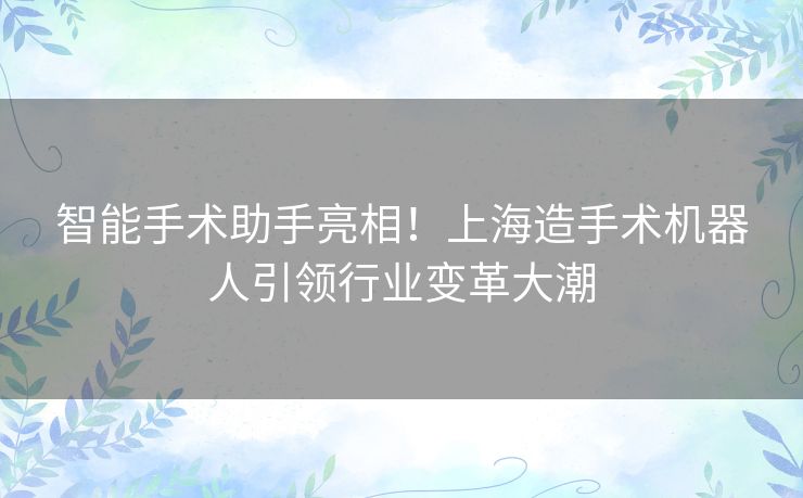 智能手术助手亮相！上海造手术机器人引领行业变革大潮