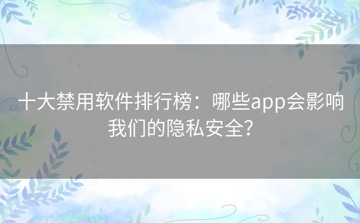 十大禁用软件排行榜:哪些app会影响我们的隐私安全? 十大禁用软件排行榜:哪些app会影响我们的隐私安全?