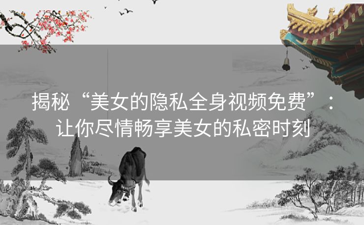 揭秘“美女的隐私全身视频免费”：让你尽情畅享美女的私密时刻