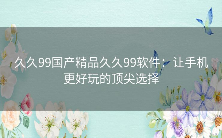 久久99国产精品久久99软件：让手机更好玩的顶尖选择