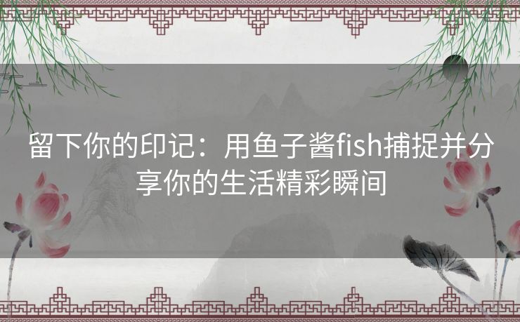 留下你的印记：用鱼子酱fish捕捉并分享你的生活精彩瞬间