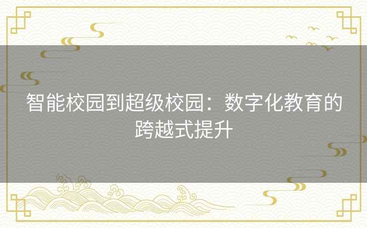 智能校园到超级校园:数字化教育的跨越式提升 智能校园到超级校园:数字化教育的跨越式提升