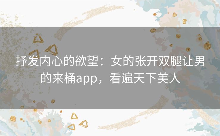 抒发内心的欲望：女的张开双腿让男的来桶app，看遍天下美人