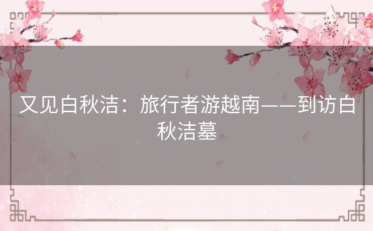 又见白秋洁：旅行者游越南——到访白秋洁墓