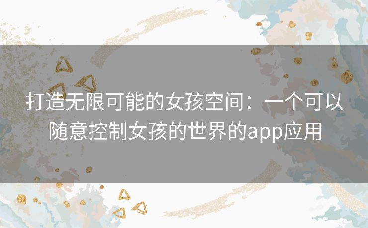 打造无限可能的女孩空间：一个可以随意控制女孩的世界的app应用