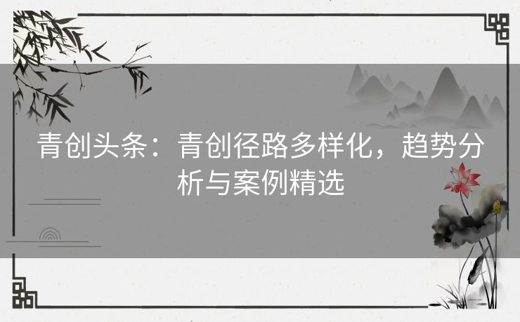 青创头条：青创径路多样化，趋势分析与案例精选