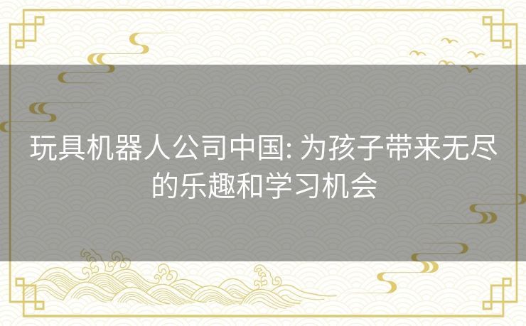 玩具机器人公司中国: 为孩子带来无尽的乐趣和学习机会