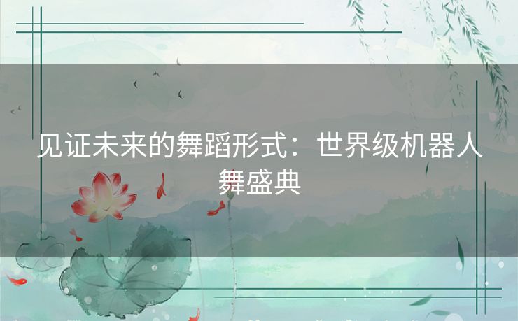 见证未来的舞蹈形式：世界级机器人舞盛典