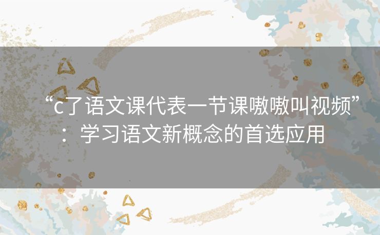 “c了语文课代表一节课嗷嗷叫视频”：学习语文新概念的首选应用