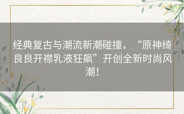 经典复古与潮流新潮碰撞，“原神绮良良开襟乳液狂飙”开创全新时尚风潮！