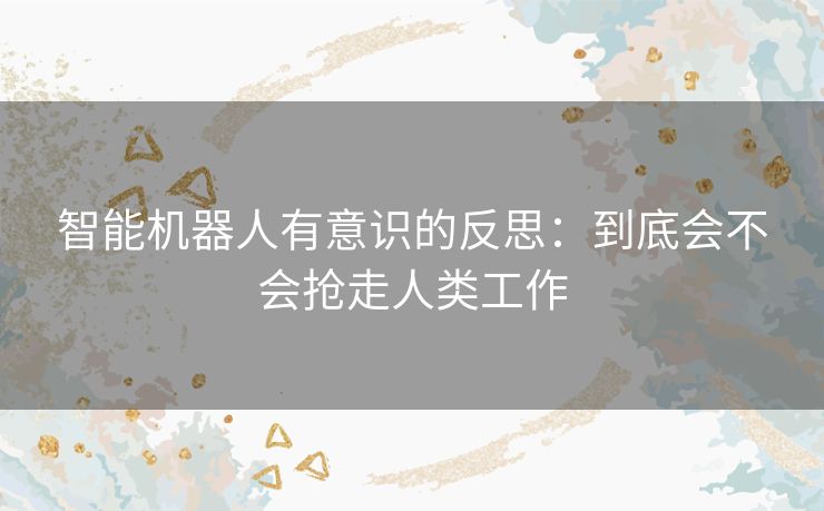 智能机器人有意识的反思：到底会不会抢走人类工作
