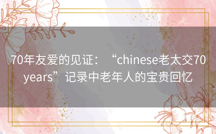 70年友爱的见证：“chinese老太交70years”记录中老年人的宝贵回忆