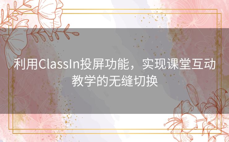 利用ClassIn投屏功能，实现课堂互动教学的无缝切换