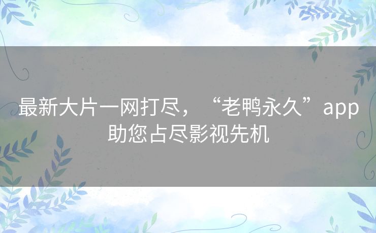 最新大片一网打尽，“老鸭永久”app助您占尽影视先机