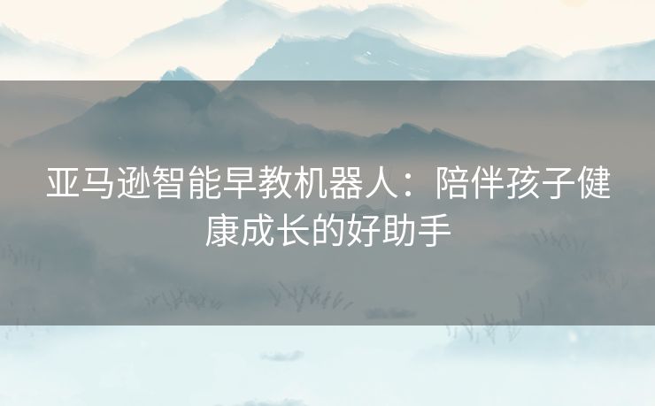 亚马逊智能早教机器人：陪伴孩子健康成长的好助手