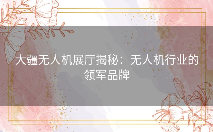 大疆无人机展厅揭秘:无人机行业的领军品牌 大疆无人机展厅揭秘:无人机行业的领军品牌