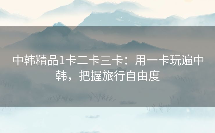 中韩精品1卡二卡三卡：用一卡玩遍中韩，把握旅行自由度