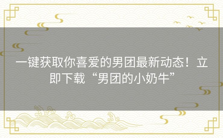 一键获取你喜爱的男团最新动态！立即下载“男团的小奶牛”