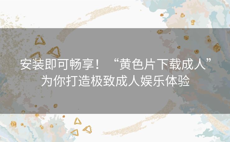 安装即可畅享！“黄色片下载成人”为你打造极致成人娱乐体验