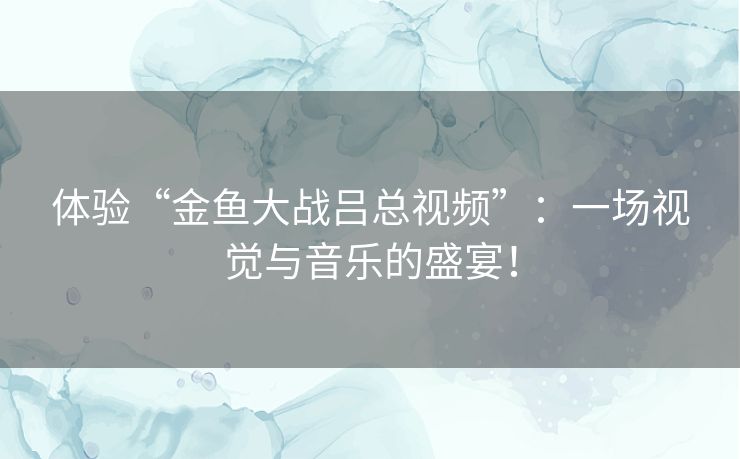 体验“金鱼大战吕总视频”：一场视觉与音乐的盛宴！