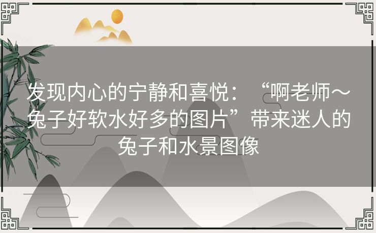 发现内心的宁静和喜悦：“啊老师～兔子好软水好多的图片”带来迷人的兔子和水景图像