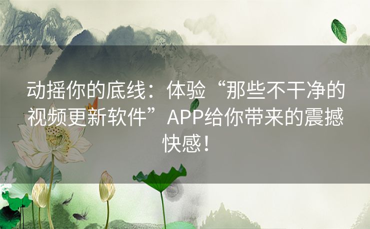 动摇你的底线：体验“那些不干净的视频更新软件”APP给你带来的震撼快感！