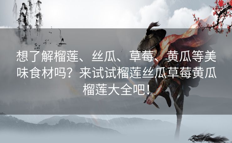 想了解榴莲、丝瓜、草莓、黄瓜等美味食材吗？来试试榴莲丝瓜草莓黄瓜榴莲大全吧！