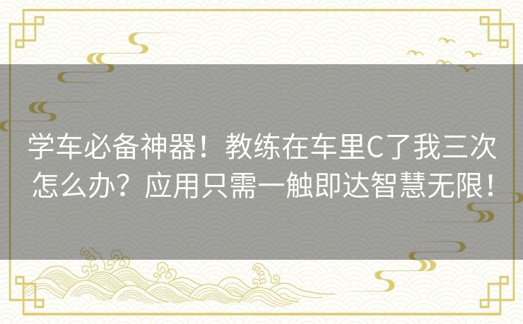 学车必备神器！教练在车里C了我三次怎么办？应用只需一触即达智慧无限！