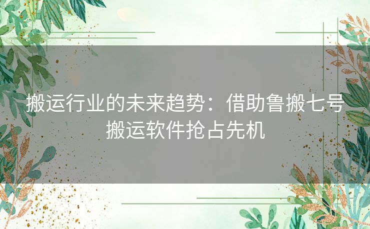 搬运行业的未来趋势：借助鲁搬七号搬运软件抢占先机