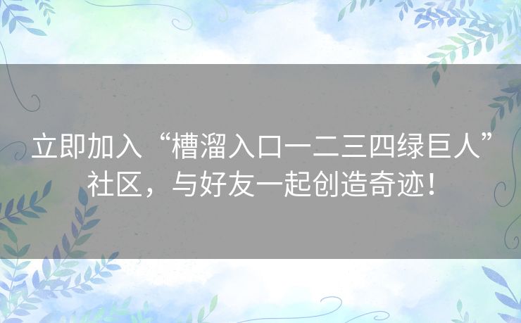 立即加入“槽溜入口一二三四绿巨人”社区，与好友一起创造奇迹！