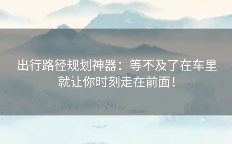 出行路径规划神器：等不及了在车里就让你时刻走在前面！