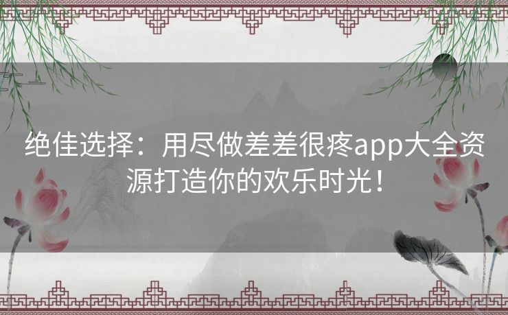 绝佳选择：用尽做差差很疼app大全资源打造你的欢乐时光！