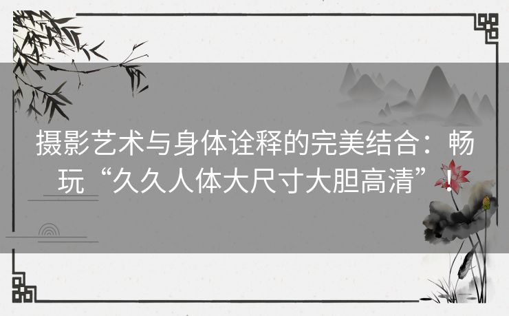 摄影艺术与身体诠释的完美结合：畅玩“久久人体大尺寸大胆高清”！