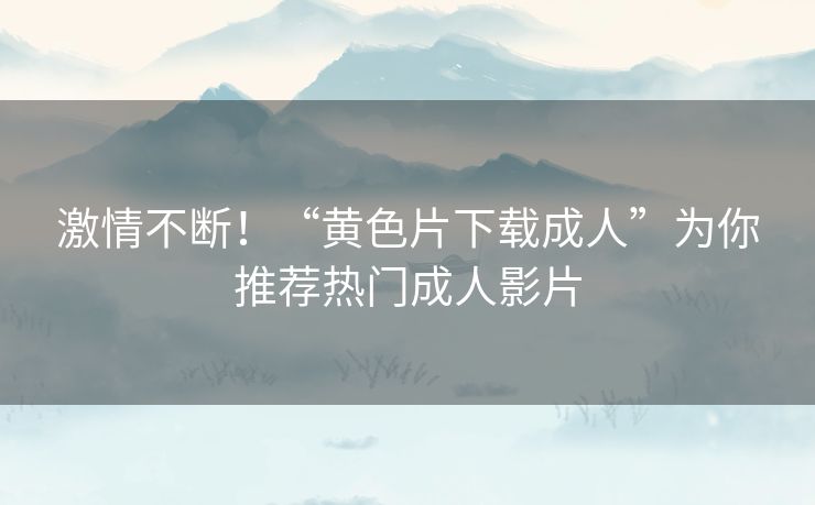 激情不断！“黄色片下载成人”为你推荐热门成人影片