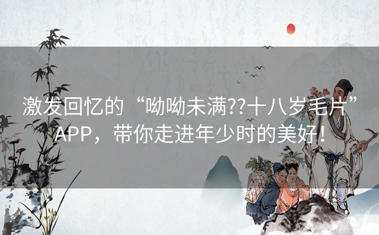 激发回忆的“呦呦未满??十八岁毛片”APP,带你走进年少时的美好! 激发回忆的“呦呦未满??十八岁毛片”APP,带你走进年少时的美好!