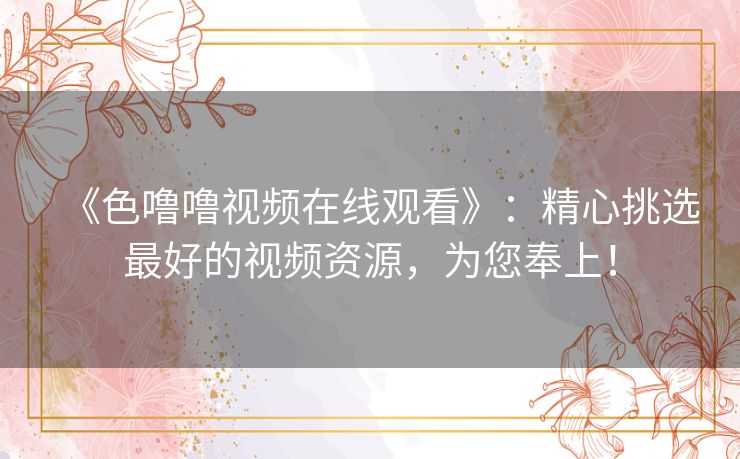 《色噜噜视频在线观看》：精心挑选最好的视频资源，为您奉上！