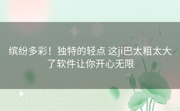 缤纷多彩!独特的轻点 这ji巴太粗太大了软件让你开心无限 缤纷多彩!独特的轻点 这ji巴太粗太大了软件让你开心无限